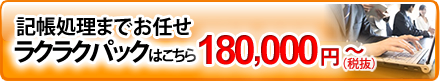 記帳処理までお任せラクラクパックはこちら180,000円（税抜）から